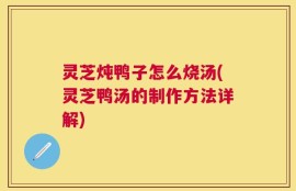 灵芝炖鸭子怎么烧汤(灵芝鸭汤的制作方法详解)