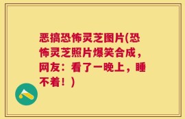 恶搞恐怖灵芝图片(恐怖灵芝照片爆笑合成，网友：看了一晚上，睡不着！)