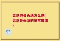 灵芝炖骨头汤怎么煮(灵芝骨头汤的家常做法)