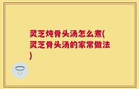 灵芝炖骨头汤怎么煮(灵芝骨头汤的家常做法)