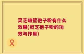 灵芝破壁孢子粉有什么效果(灵芝孢子粉的功效与作用)