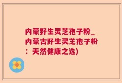 内蒙野生灵芝孢子粉_内蒙古野生灵芝孢子粉：天然健康之选)