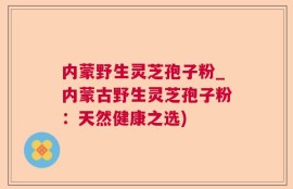 内蒙野生灵芝孢子粉_内蒙古野生灵芝孢子粉：天然健康之选)