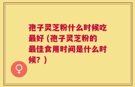 孢子灵芝粉什么时候吃最好 (孢子灵芝粉的最佳食用时间是什么时候？)