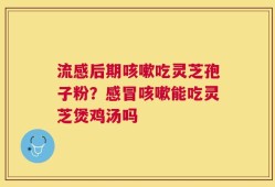流感后期咳嗽吃灵芝孢子粉？感冒咳嗽能吃灵芝煲鸡汤吗