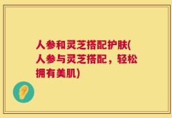 人参和灵芝搭配护肤(人参与灵芝搭配，轻松拥有美肌)