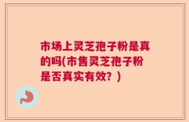 市场上灵芝孢子粉是真的吗(市售灵芝孢子粉是否真实有效？)