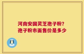 河南安国灵芝孢子粉？孢子粉市面售价是多少