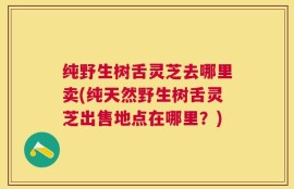 纯野生树舌灵芝去哪里卖(纯天然野生树舌灵芝出售地点在哪里？)