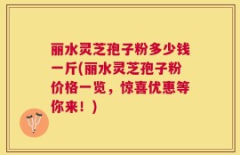 丽水灵芝孢子粉多少钱一斤(丽水灵芝孢子粉价格一览，惊喜优惠等你来！)