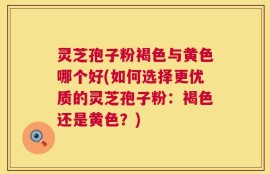 灵芝孢子粉褐色与黄色哪个好(如何选择更优质的灵芝孢子粉：褐色还是黄色？)