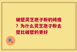 破壁灵芝孢子粉的纯度？为什么灵芝孢子粉去壁比破壁的更好