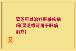灵芝可以治疗肝脏疾病吗(灵芝或可用于肝病治疗)