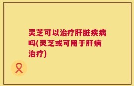 灵芝可以治疗肝脏疾病吗(灵芝或可用于肝病治疗)