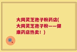 大同灵芝孢子粉药店(大同灵芝孢子粉——健康药店热卖！)