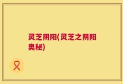 灵芝阴阳(灵芝之阴阳奥秘)