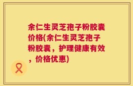 余仁生灵芝孢子粉胶囊价格(余仁生灵芝孢子粉胶囊，护理健康有效，价格优惠)