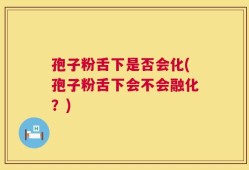 孢子粉舌下是否会化(孢子粉舌下会不会融化？)