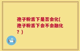 孢子粉舌下是否会化(孢子粉舌下会不会融化？)