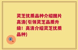 灵芝优质品种介绍图片高清(引领灵芝品质升级！高清介绍灵芝优质品种)