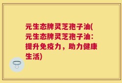 元生态牌灵芝孢子油(元生态牌灵芝孢子油：提升免疫力，助力健康生活)