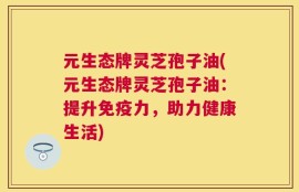 元生态牌灵芝孢子油(元生态牌灵芝孢子油：提升免疫力，助力健康生活)