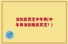 当街卖灵芝中年男(中年男当街贩卖灵芝？)
