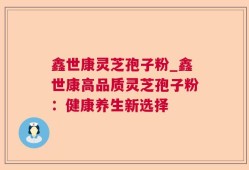 鑫世康灵芝孢子粉_鑫世康高品质灵芝孢子粉：健康养生新选择