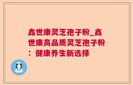 鑫世康灵芝孢子粉_鑫世康高品质灵芝孢子粉：健康养生新选择