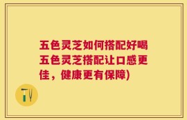 五色灵芝如何搭配好喝五色灵芝搭配让口感更佳，健康更有保障)