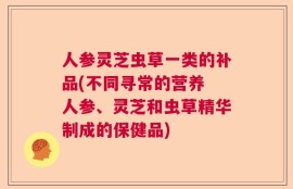 人参灵芝虫草一类的补品(不同寻常的营养 人参、灵芝和虫草精华制成的保健品)