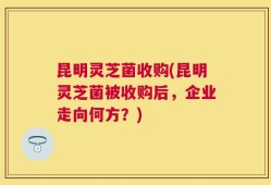 昆明灵芝菌收购(昆明灵芝菌被收购后，企业走向何方？)