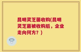 昆明灵芝菌收购(昆明灵芝菌被收购后，企业走向何方？)