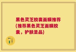 黑色灵芝胶囊面膜推荐(推荐黑色灵芝面膜胶囊，护肤圣品)