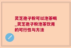 灵芝孢子粉可以泡茶喝_灵芝孢子粉泡茶饮用的可行性与方法