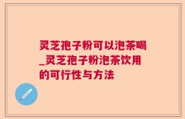 灵芝孢子粉可以泡茶喝_灵芝孢子粉泡茶饮用的可行性与方法