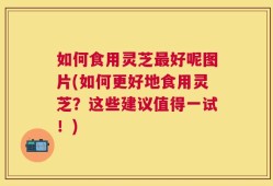 如何食用灵芝最好呢图片(如何更好地食用灵芝？这些建议值得一试！)