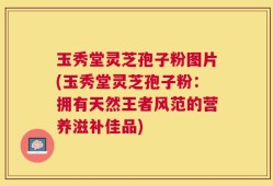 玉秀堂灵芝孢子粉图片(玉秀堂灵芝孢子粉：拥有天然王者风范的营养滋补佳品)