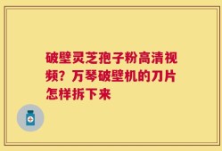破壁灵芝孢子粉高清视频？万琴破壁机的刀片怎样拆下来