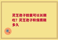灵芝孢子胶囊可以长期吃？灵芝孢子粉保质期多久