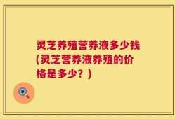 灵芝养殖营养液多少钱(灵芝营养液养殖的价格是多少？)