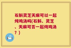 石斛灵芝天麻可以一起炖鸡汤吗(石斛、灵芝、天麻可否一起炖鸡汤？)