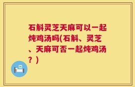 石斛灵芝天麻可以一起炖鸡汤吗(石斛、灵芝、天麻可否一起炖鸡汤？)