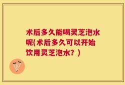 术后多久能喝灵芝泡水呢(术后多久可以开始饮用灵芝泡水？)