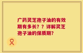 广药灵芝孢子油的有效期有多长？？详解灵芝孢子油的保质期？