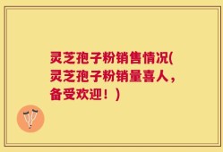 灵芝孢子粉销售情况(灵芝孢子粉销量喜人，备受欢迎！)