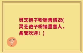 灵芝孢子粉销售情况(灵芝孢子粉销量喜人，备受欢迎！)