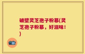破壁灵芝孢子粉慕(灵芝孢子粉慕，好滋味！)