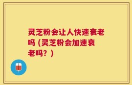 灵芝粉会让人快速衰老吗 (灵芝粉会加速衰老吗？)