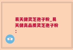易天健灵芝孢子粉_易天健高品质灵芝孢子粉：